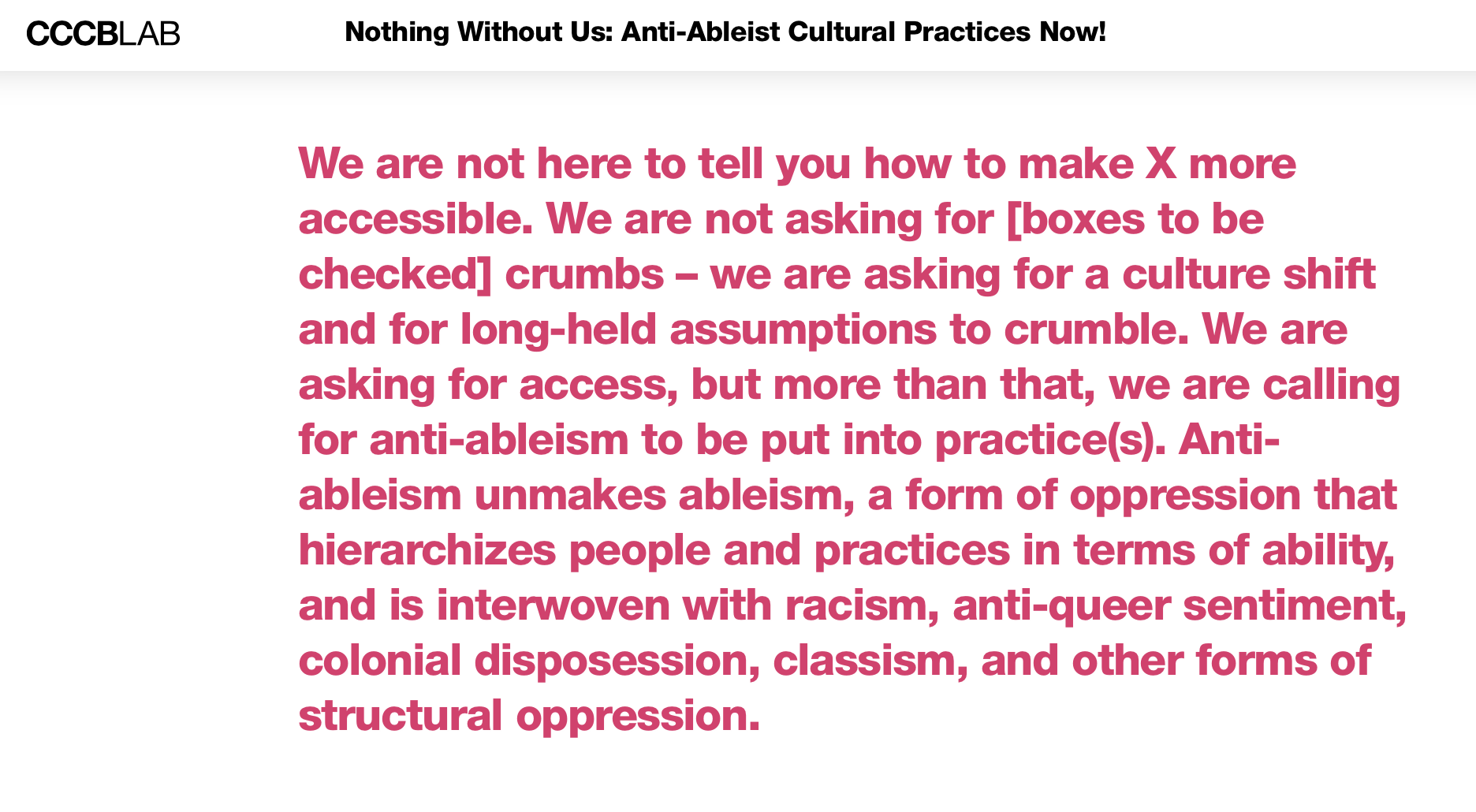 This screenshot from the website of CCCBLab shows the opening paragraph of the article in a pink font on a white background. The text reads: 'We are not here to tell you how to make X more accessible. We are not asking for [boxes to be checked] crumbs – we are asking for a culture shift and for long-held assumptions to crumble. We are asking for access, but more than that, we are calling for anti-ableism to be put into practice(s). Anti-ableism unmakes ableism, a form of oppression that hierarchizes people and practices in terms of ability, and is interwoven with racism, anti-queer sentiment, colonial disposession, classism, and other forms of structural oppression.'
